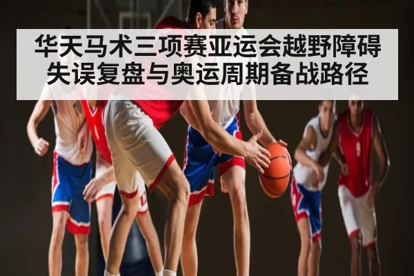 华天马术三项赛亚运会越野障碍失误复盘与奥运周期备战路径